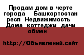 Продам дом в черте города. - Башкортостан респ. Недвижимость » Дома, коттеджи, дачи обмен   